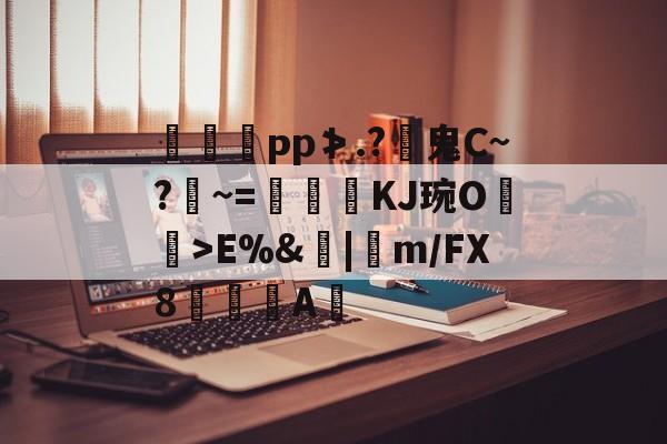 南宫旗下平台-豍€рp≯.?鬼C~?鑧~=髇KJ琬O箻>E%&amp;|卋m/FX8	荶熯A蜪的简单介绍