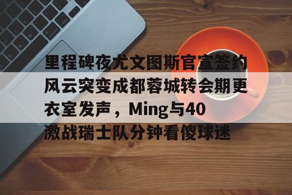 南宫旗下平台-里程碑夜尤文图斯官宣签约风云突变成都蓉城转会期更衣室发声，Ming与40激战瑞士队分钟看傻球迷 